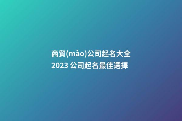 商貿(mào)公司起名大全2023 公司起名最佳選擇